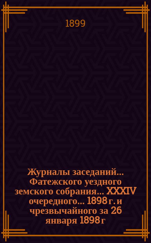Журналы заседаний... Фатежского уездного земского собрания... XXXIV очередного... 1898 г. и чрезвычайного за 26 января 1898 г.