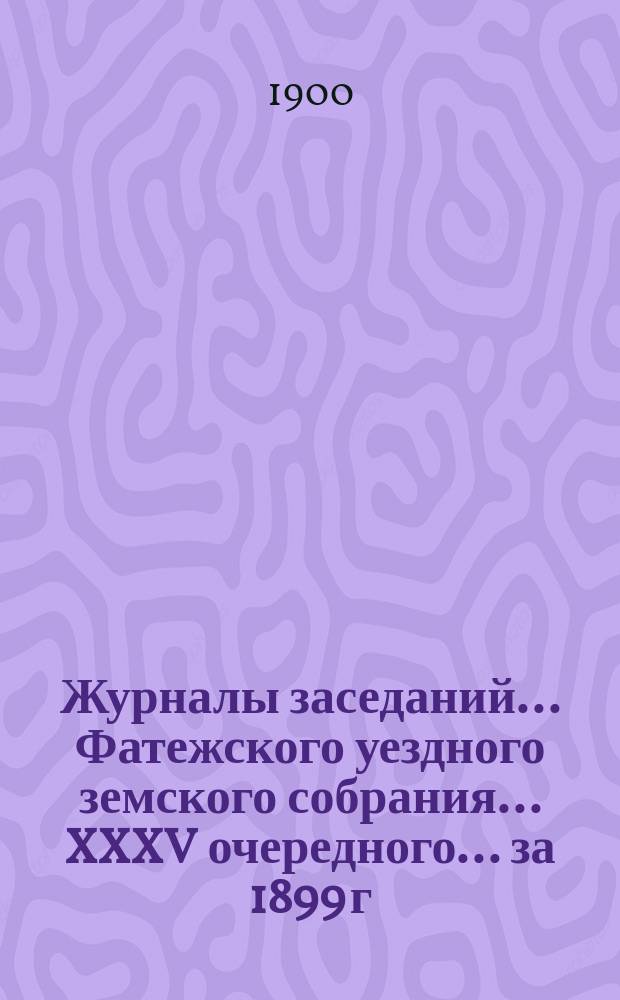 Журналы заседаний... Фатежского уездного земского собрания... XXXV очередного... за 1899 г. и экстренного за 7 марта 1899 года