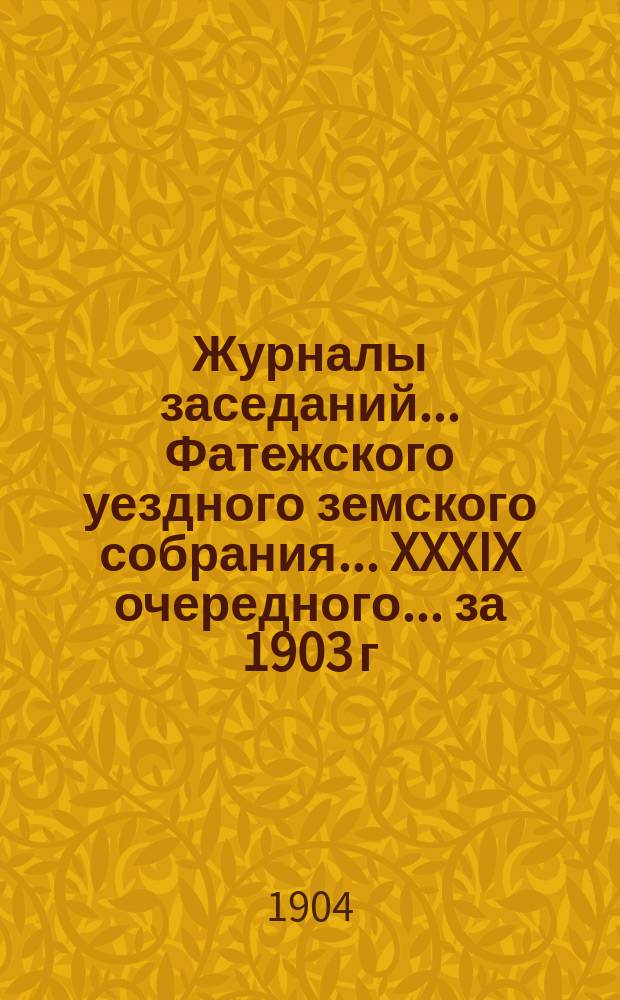 Журналы заседаний... Фатежского уездного земского собрания... XXXIX очередного... за 1903 г. и чрезвычайного за 18 января и 8 июля 1903 г.