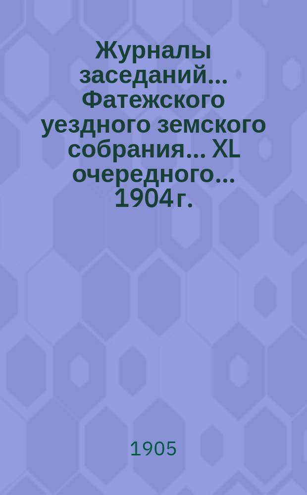 Журналы заседаний... Фатежского уездного земского собрания... XL очередного... 1904 г.