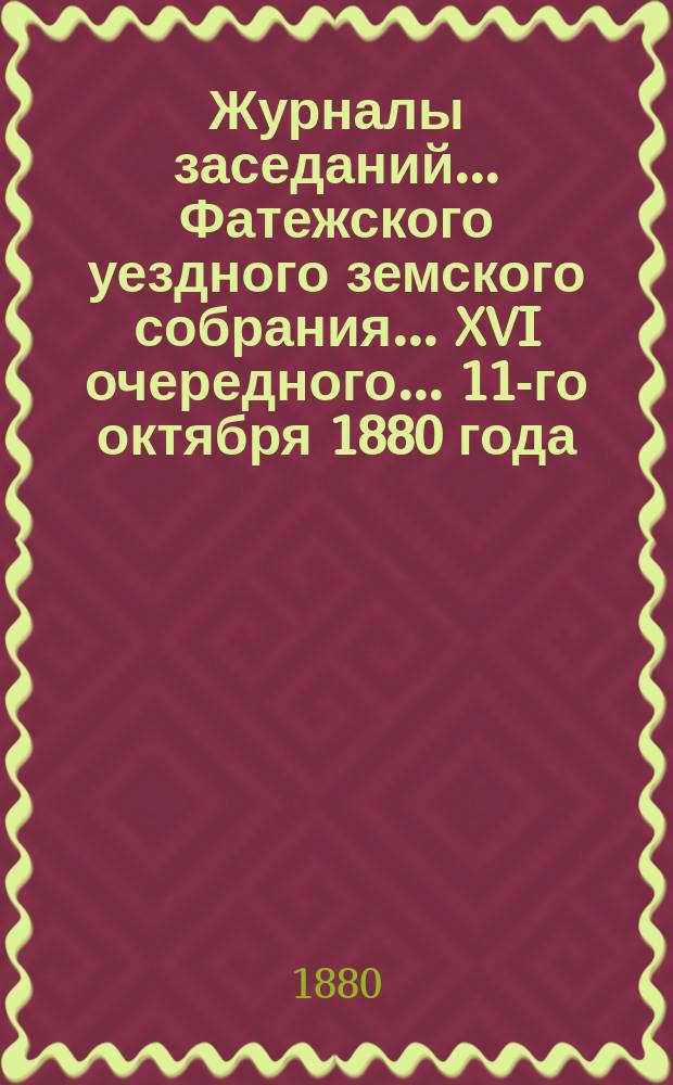Журналы заседаний... Фатежского уездного земского собрания... XVI очередного... 11-го октября 1880 года