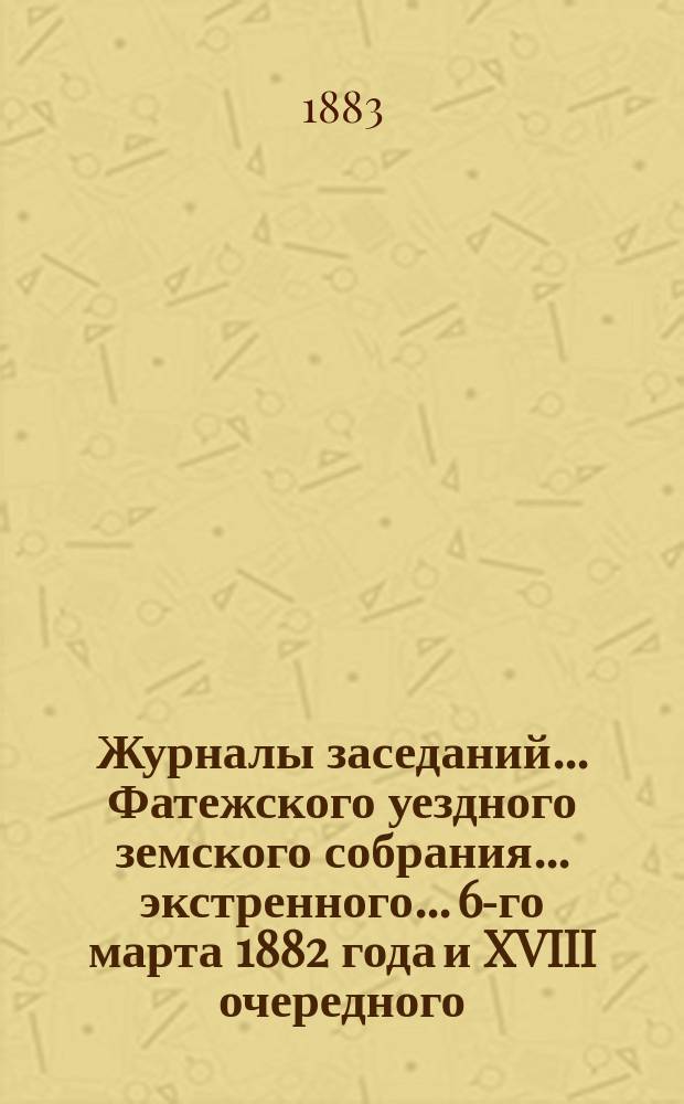 Журналы заседаний... Фатежского уездного земского собрания... экстренного... 6-го марта 1882 года и XVIII очередного, с 23-го по 30-е октября 1882 года