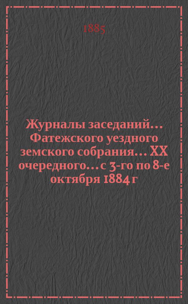 Журналы заседаний... Фатежского уездного земского собрания... XX очередного... с 3-го по 8-е октября 1884 г.