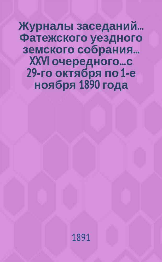 Журналы заседаний... Фатежского уездного земского собрания... XXVI очередного... с 29-го октября по 1-е ноября 1890 года