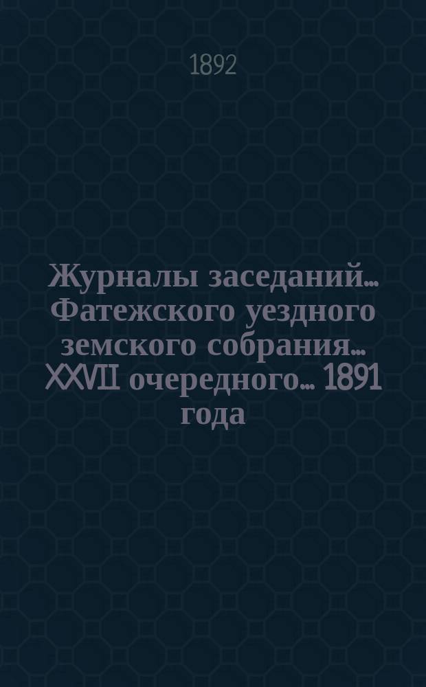 Журналы заседаний... Фатежского уездного земского собрания... XXVII очередного... 1891 года
