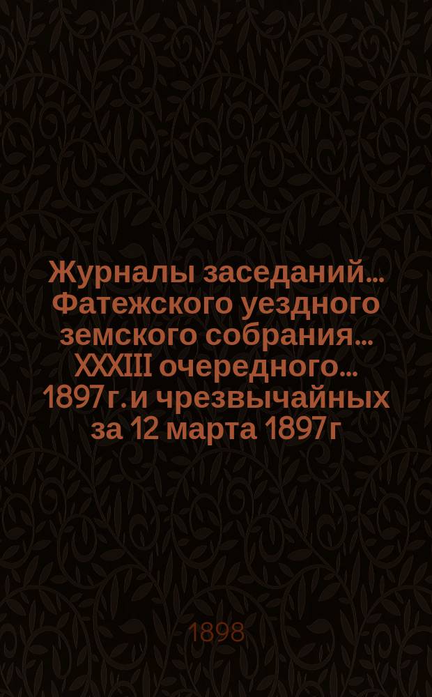 Журналы заседаний... Фатежского уездного земского собрания... XXXIII очередного... 1897 г. и чрезвычайных за 12 марта 1897 г. и 26 января 1898 г.