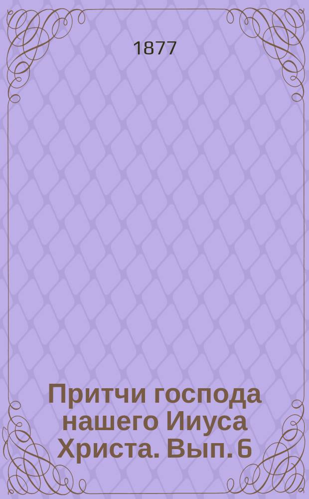Притчи господа нашего Ииуса Христа. Вып. 6 : 1. Притча евангельская о делателях в винограднике ; 2. Притча евангельская о домоправителе ; 3. Притча евангельская о рабе, пришедшем с поля