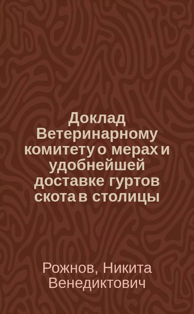 Доклад Ветеринарному комитету о мерах и удобнейшей доставке гуртов скота в столицы : По заслуш. (29 окт.) в Ком. зап.: депутатов от скотопромышленников, Я.С. Алябьева и А.А. Панова (о причинах вздорожания мяса и средствах к понижению цен на него) и чл. Ком. Э.Е. фон-Лоде (о количестве рогатого скота, ежегодно пригоняемого в С.-Петербург, о путевых расходах на доставку его, о преимуществах доставки скота по ж. д. перед гоном и об условиях правил. перевозки гуртов)