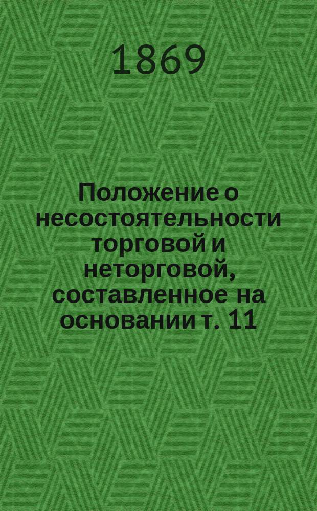Положение о несостоятельности торговой и неторговой, составленное на основании т. 11, ч. 2 : Свод. закон. торг. и высочайше утвержденного мнения Государственного совета от 1 июля 1868 : С излож. всех ст. законов как из прочих частей Свода законов, так равно и из Уставов 20 нояб. 1864, с которыми закон 1 июля 1868 находится в неразрыв. связи