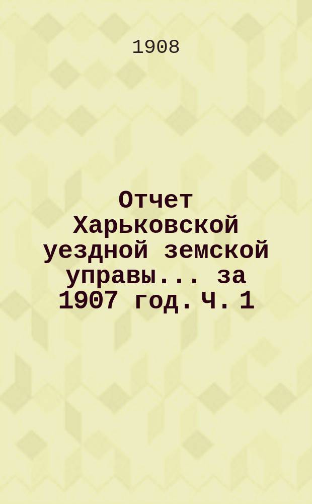 Отчет Харьковской уездной земской управы... за 1907 год. Ч. 1