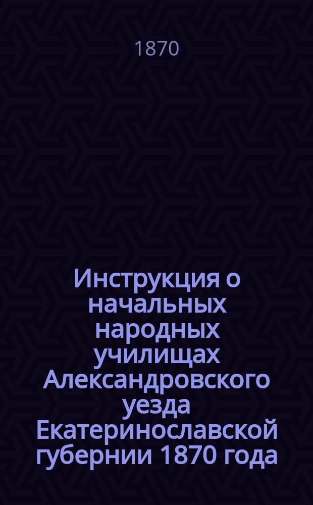 Инструкция о начальных народных училищах Александровского уезда Екатеринославской губернии 1870 года : Утв. Александровск. уезд. училищным советом в заседании 25 сент. 1870 г. в отмену всех изданных до того Советом инструкций и дополнений к ним
