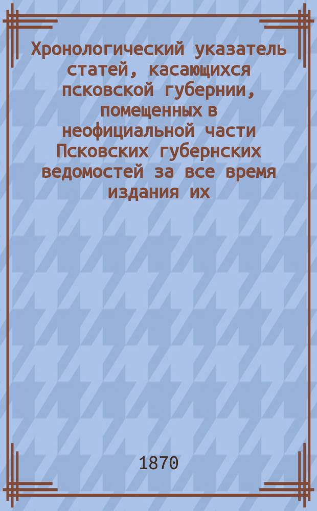 Хронологический указатель статей, касающихся псковской губернии, помещенных в неофициальной части Псковских губернских ведомостей за все время издания их, т. е. с 1838 года по 1869 год