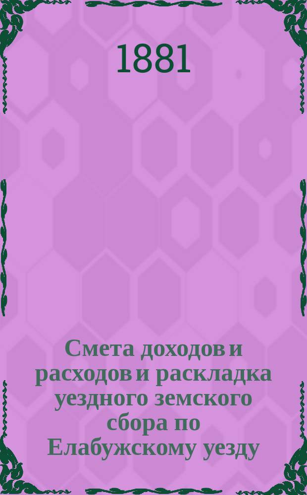 Смета доходов и расходов и раскладка уездного земского сбора по Елабужскому уезду... на 1881 год : на 1881 год