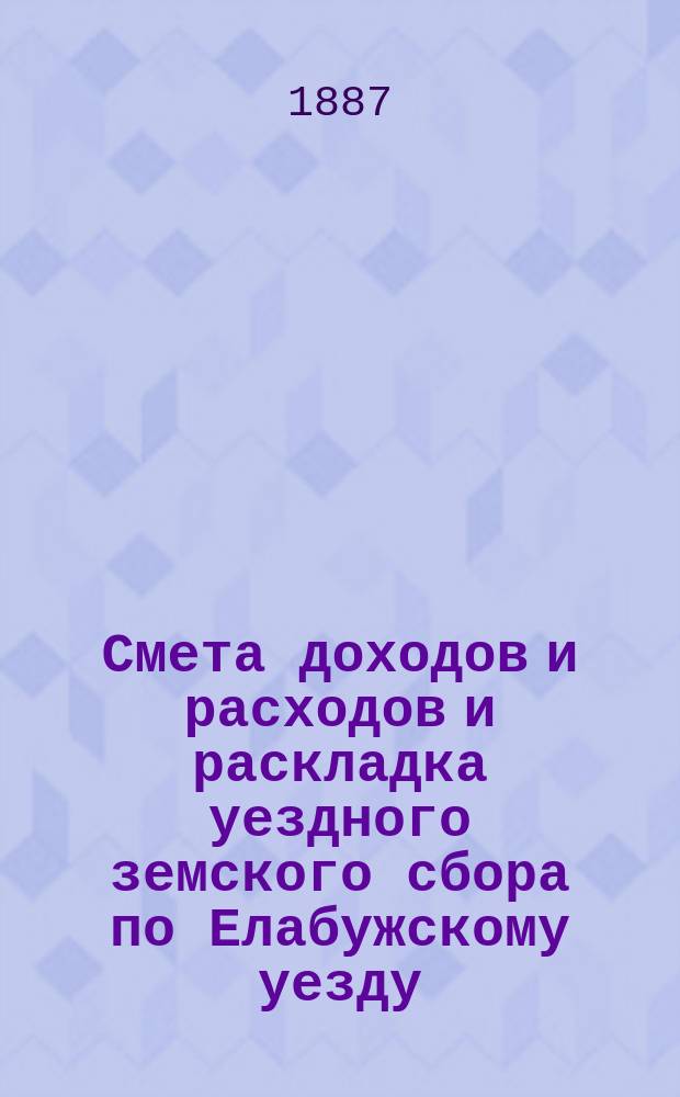 Смета доходов и расходов и раскладка уездного земского сбора по Елабужскому уезду... на 1887 год : на 1887 год