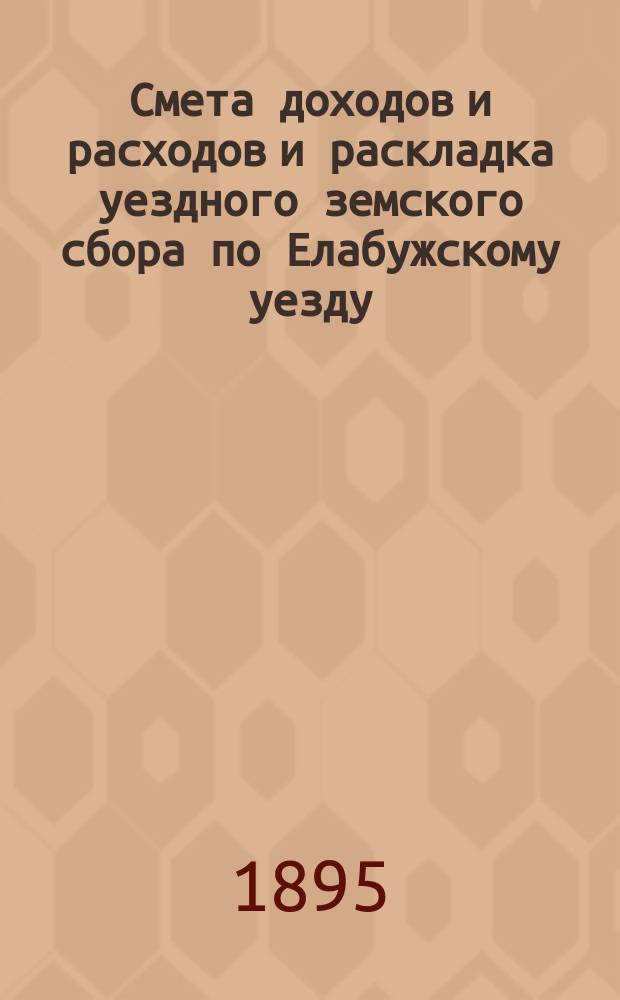 Смета доходов и расходов и раскладка уездного земского сбора по Елабужскому уезду... на 1895 год