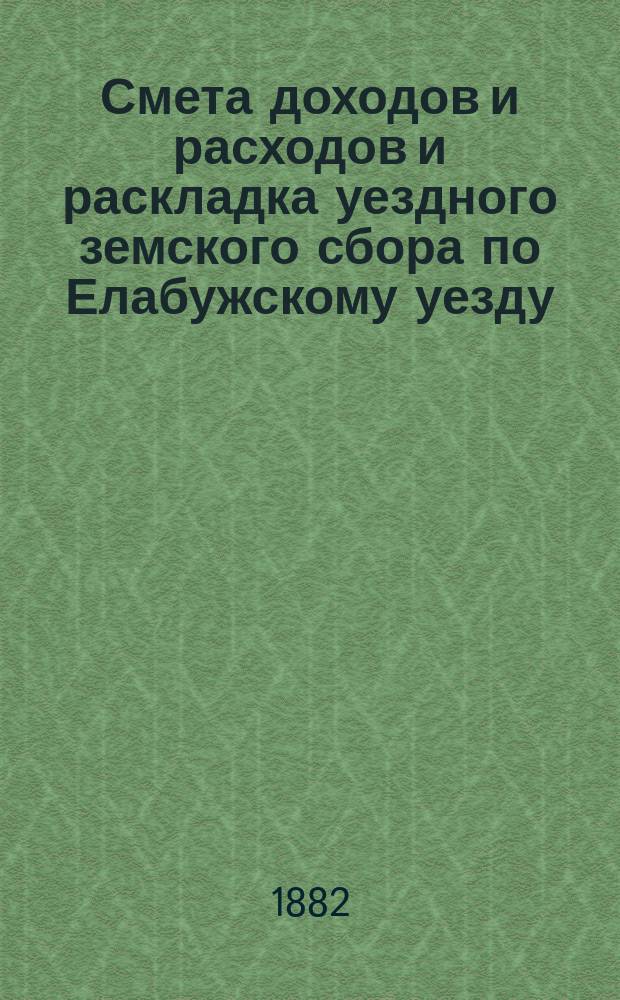 Смета доходов и расходов и раскладка уездного земского сбора по Елабужскому уезду... на 1882 год : на 1882 год