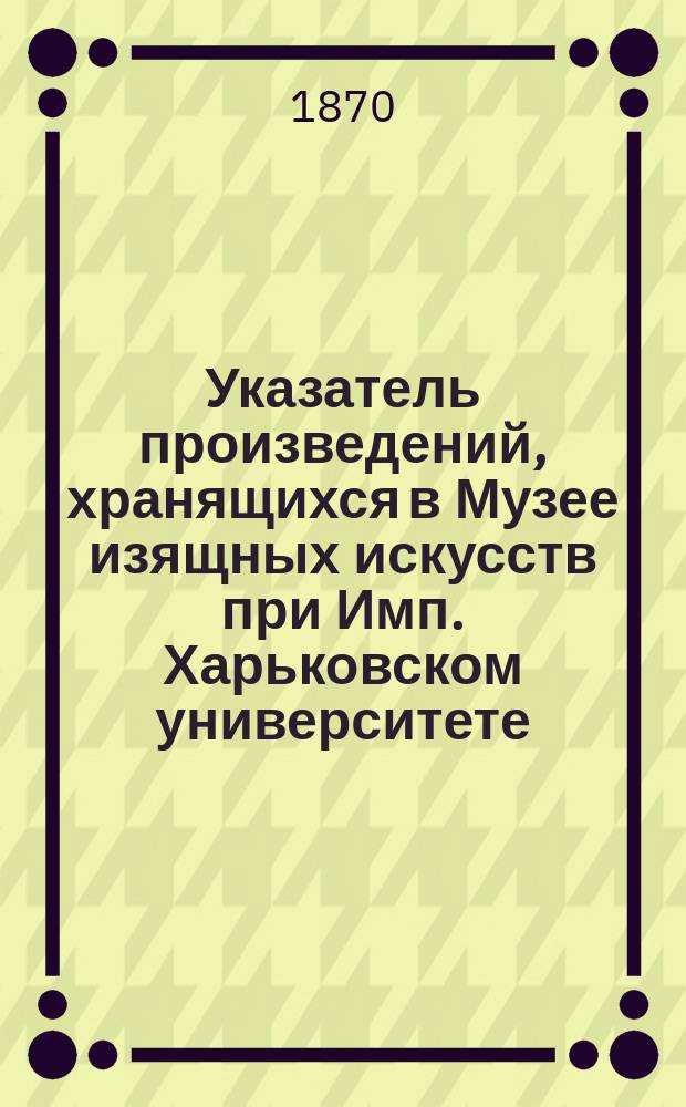 Указатель произведений, хранящихся в Музее изящных искусств при Имп. Харьковском университете : 1