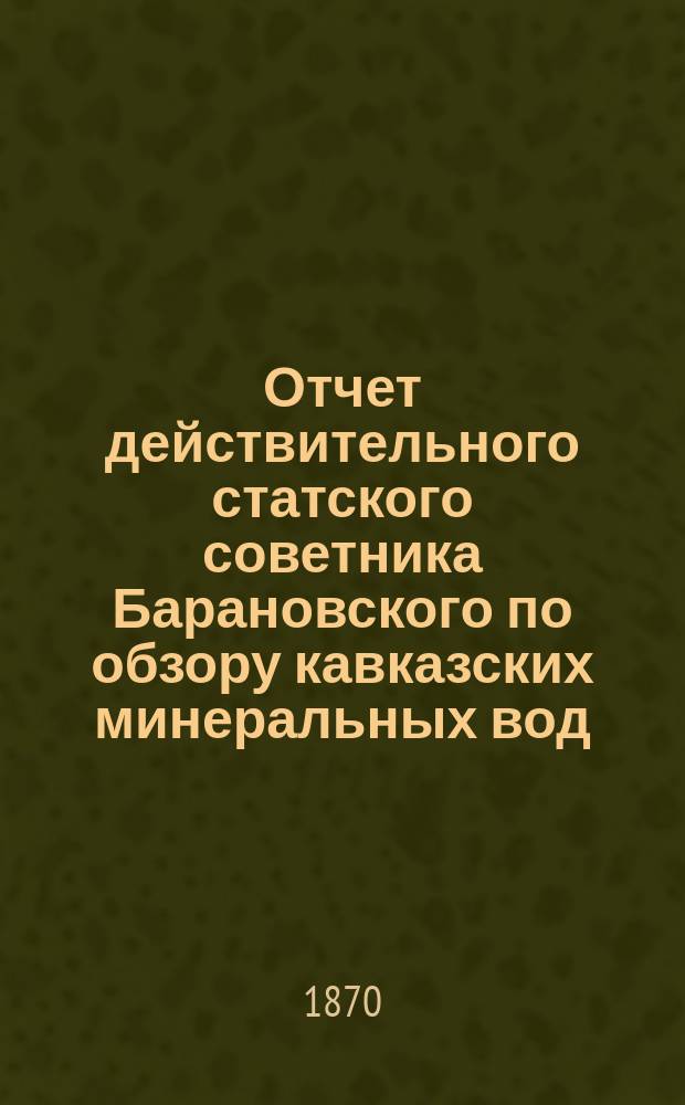 Отчет действительного статского советника Барановского по обзору кавказских минеральных вод, представленный в апреле 1870 г. ... великому князю наместнику кавказскому
