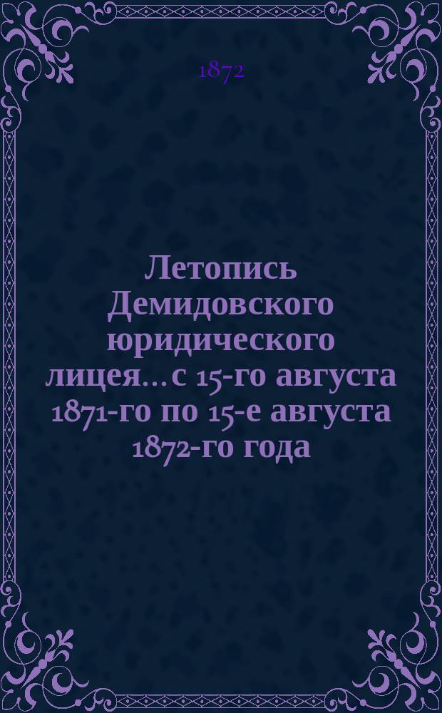 Летопись Демидовского юридического лицея... [с 15-го августа 1871-го по 15-е августа 1872-го года] : [с 15-го августа 1871-го по 15-е августа 1872-го года] и речь проф. Н.К. Нелидова, читанная на лицейском акте 30-го августа 1872 года