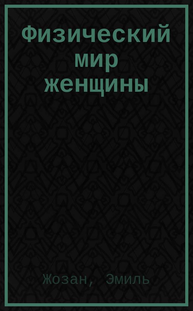 Физический мир женщины : Общедоступ. мед. беседы о половых проявлениях у женщины. Причины и лечение женск. болезней : Прил.: Гигиена половой жизни