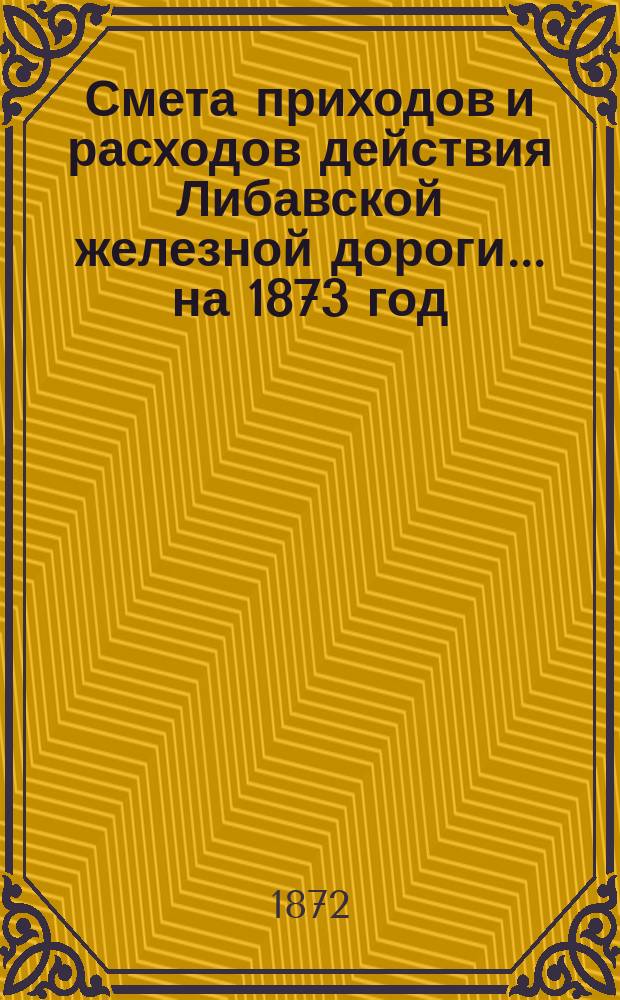 Смета приходов и расходов действия Либавской железной дороги... ...на 1873 год