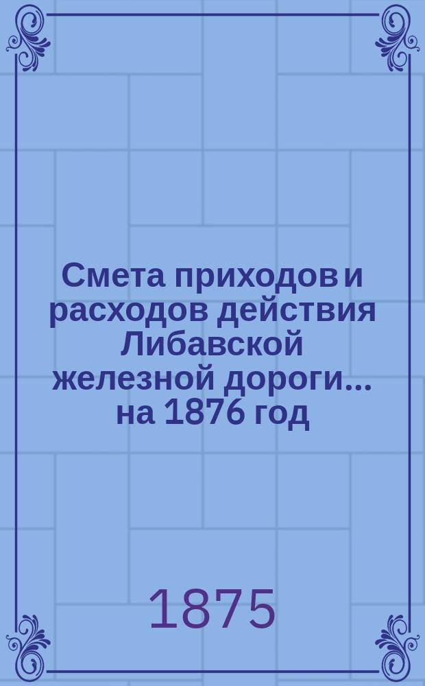 Смета приходов и расходов действия Либавской железной дороги... ...на 1876 год