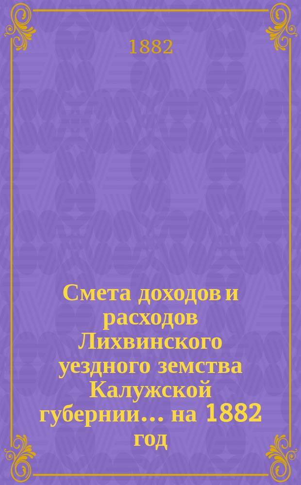 Смета доходов и расходов Лихвинского уездного земства Калужской губернии.... на 1882 год