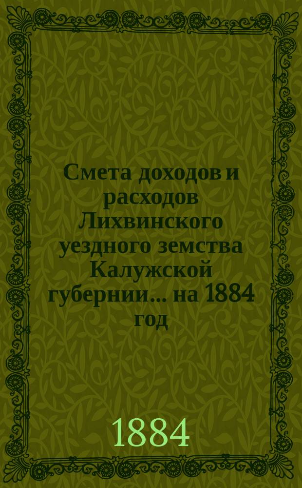 Смета доходов и расходов Лихвинского уездного земства Калужской губернии.... на 1884 год