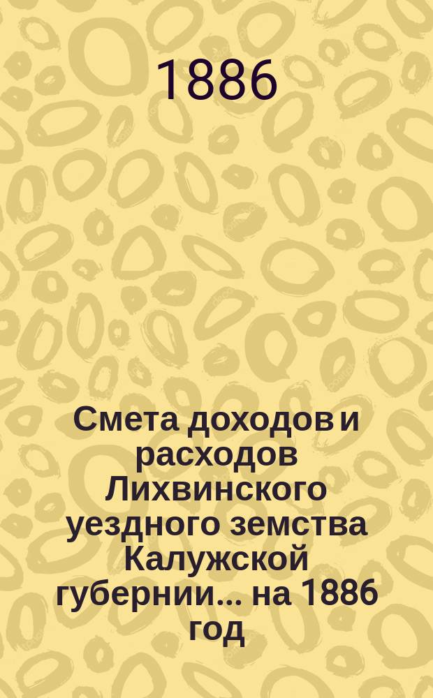 Смета доходов и расходов Лихвинского уездного земства Калужской губернии.... на 1886 год