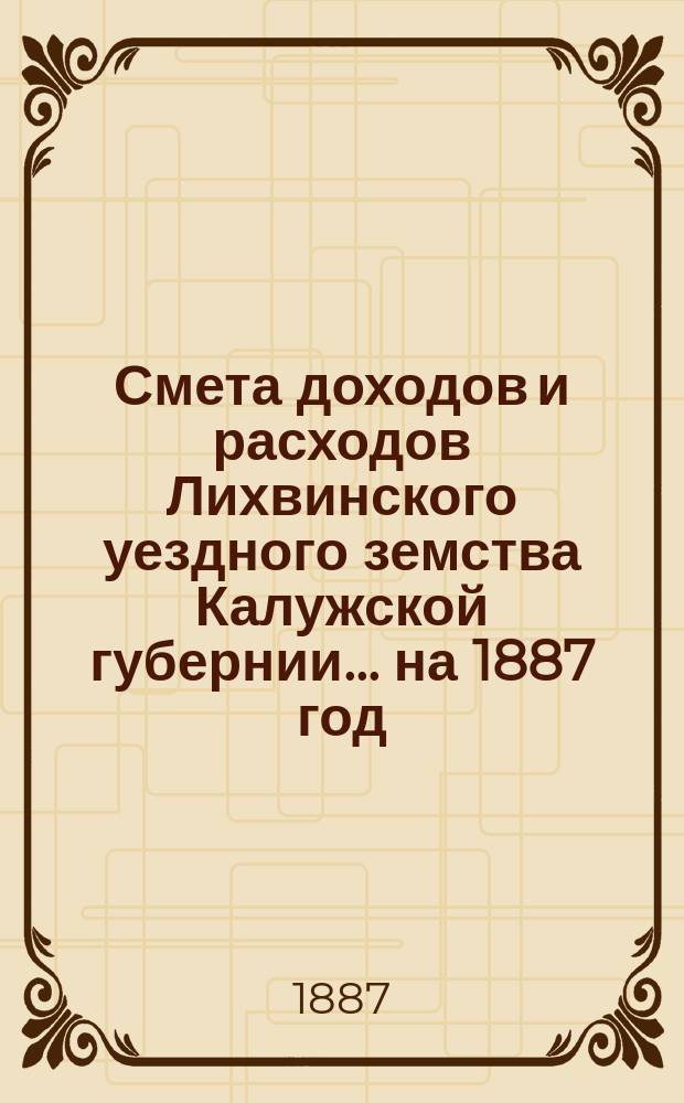 Смета доходов и расходов Лихвинского уездного земства Калужской губернии.... на 1887 год