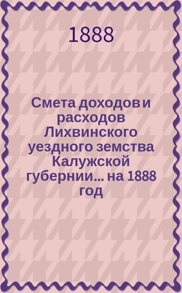Смета доходов и расходов Лихвинского уездного земства Калужской губернии.... на 1888 год