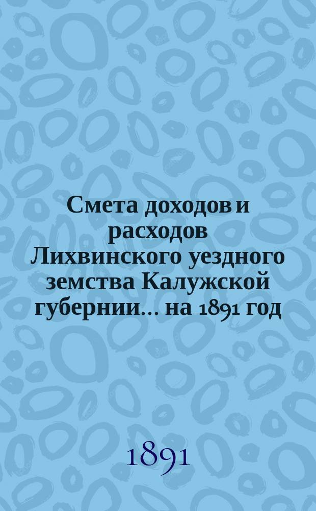 Смета доходов и расходов Лихвинского уездного земства Калужской губернии.... на 1891 год
