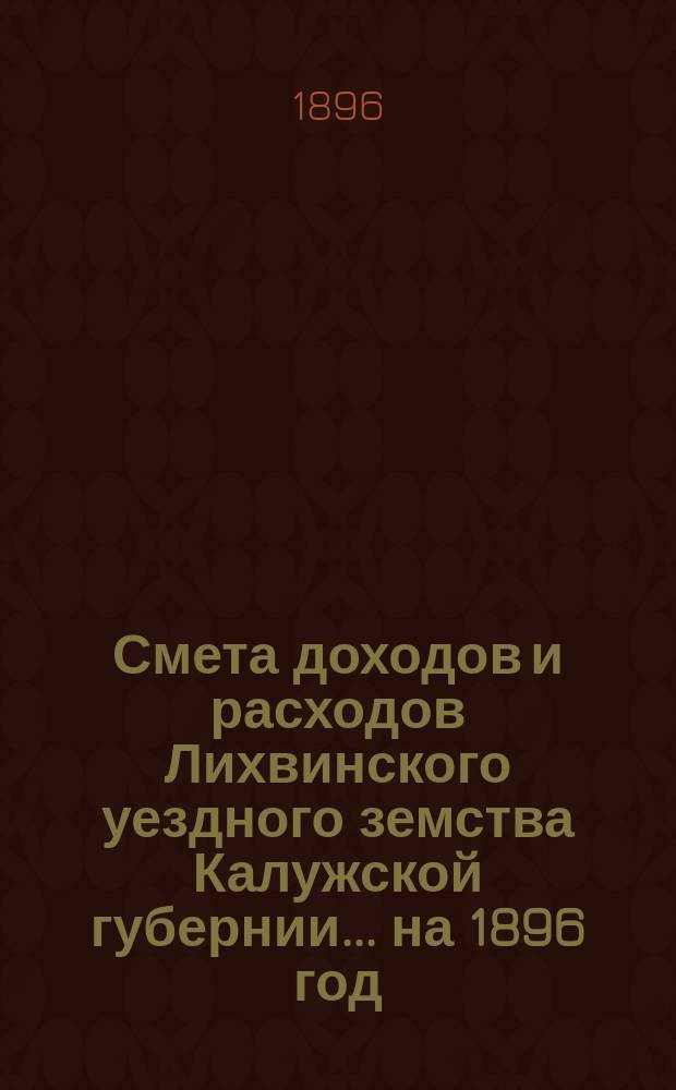 Смета доходов и расходов Лихвинского уездного земства Калужской губернии.... на 1896 год