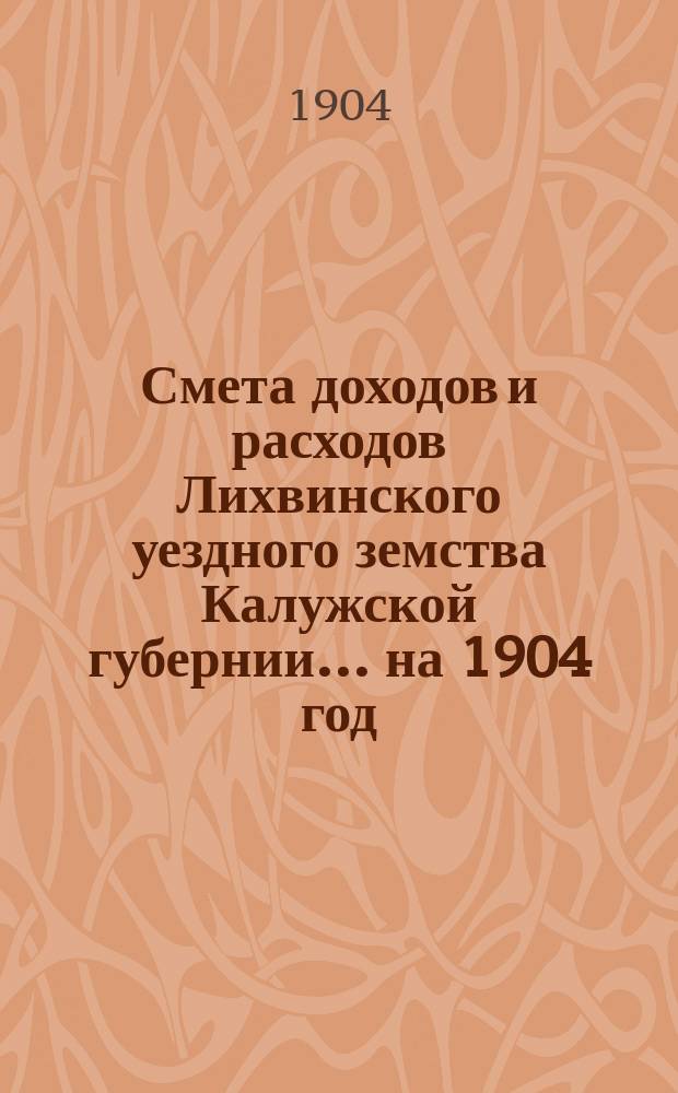 Смета доходов и расходов Лихвинского уездного земства Калужской губернии.... на 1904 год