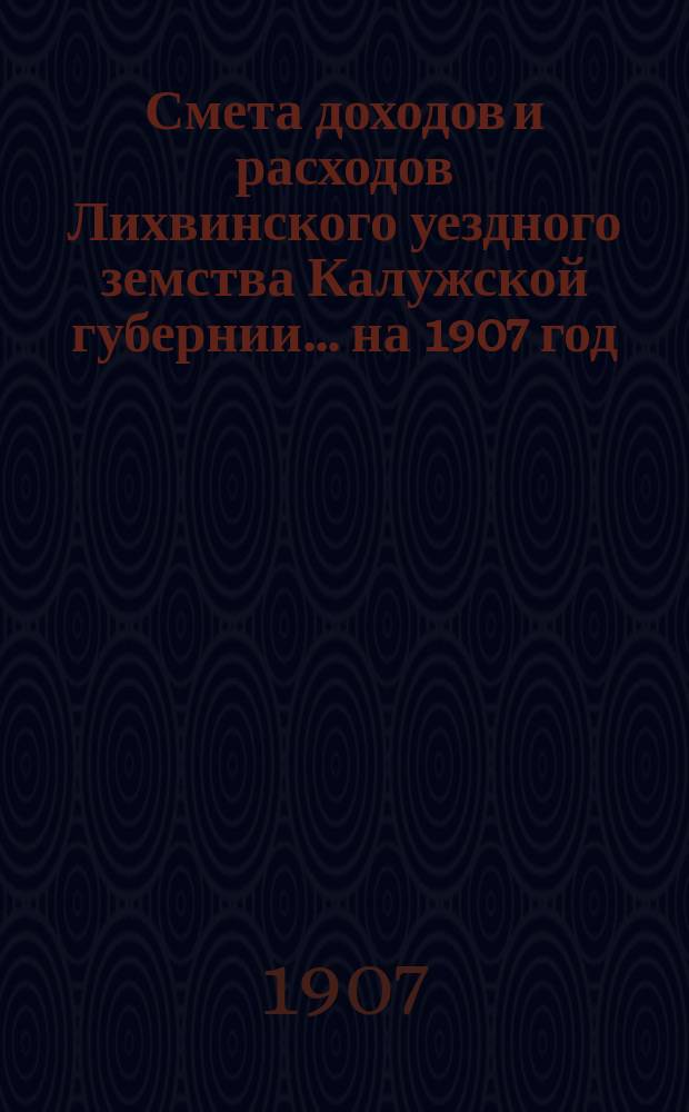 Смета доходов и расходов Лихвинского уездного земства Калужской губернии.... на 1907 год