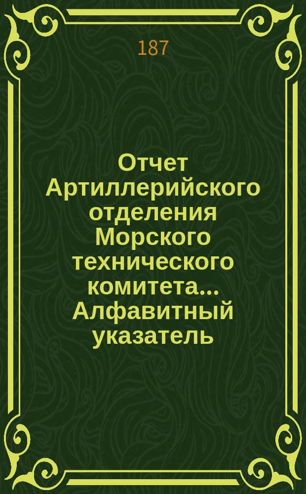 Отчет Артиллерийского отделения Морского технического комитета... Алфавитный указатель : Алфавитный указатель вопросов, рассмотренных в Артиллерийском отделении Морского технического комитета и помещенных в его отчетах за время с 1867 по 1876 год включительно
