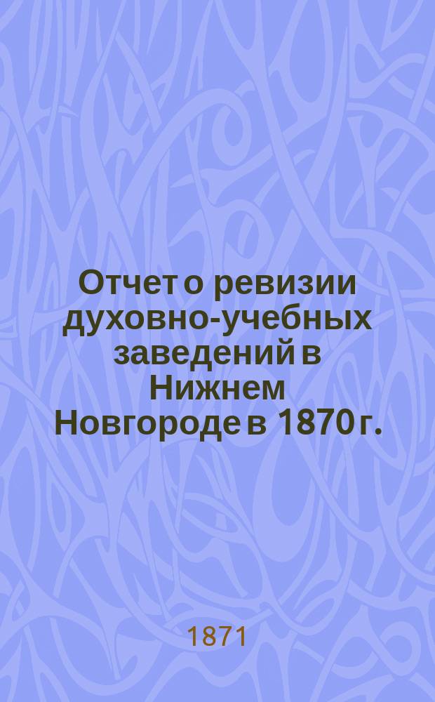 Отчет о ревизии духовно-учебных заведений в Нижнем Новгороде в 1870 г.