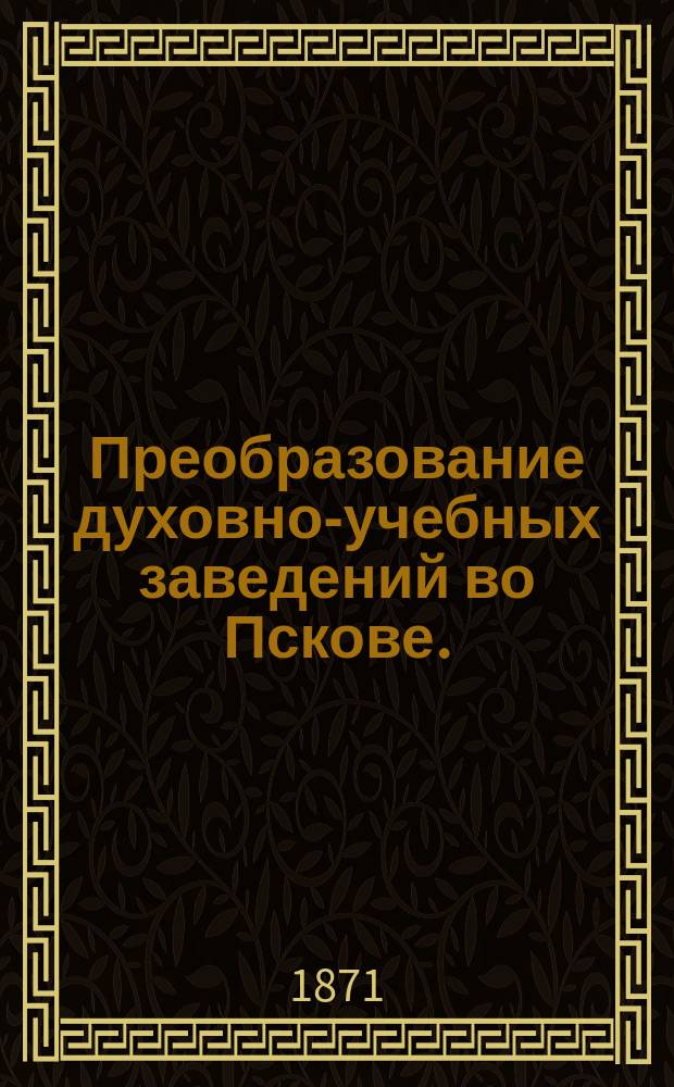 Преобразование духовно-учебных заведений во Пскове. (1870 года) : Отчет