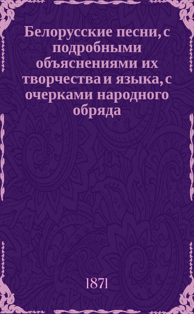 Белорусские песни, с подробными объяснениями их творчества и языка, с очерками народного обряда, обычая и всего быта