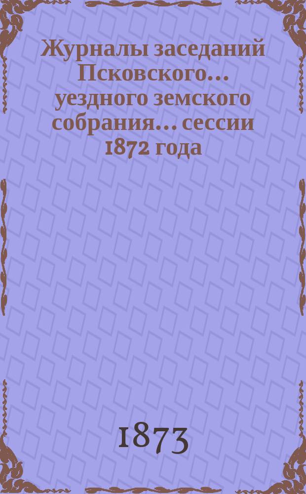 Журналы заседаний Псковского... уездного земского собрания... сессии 1872 года