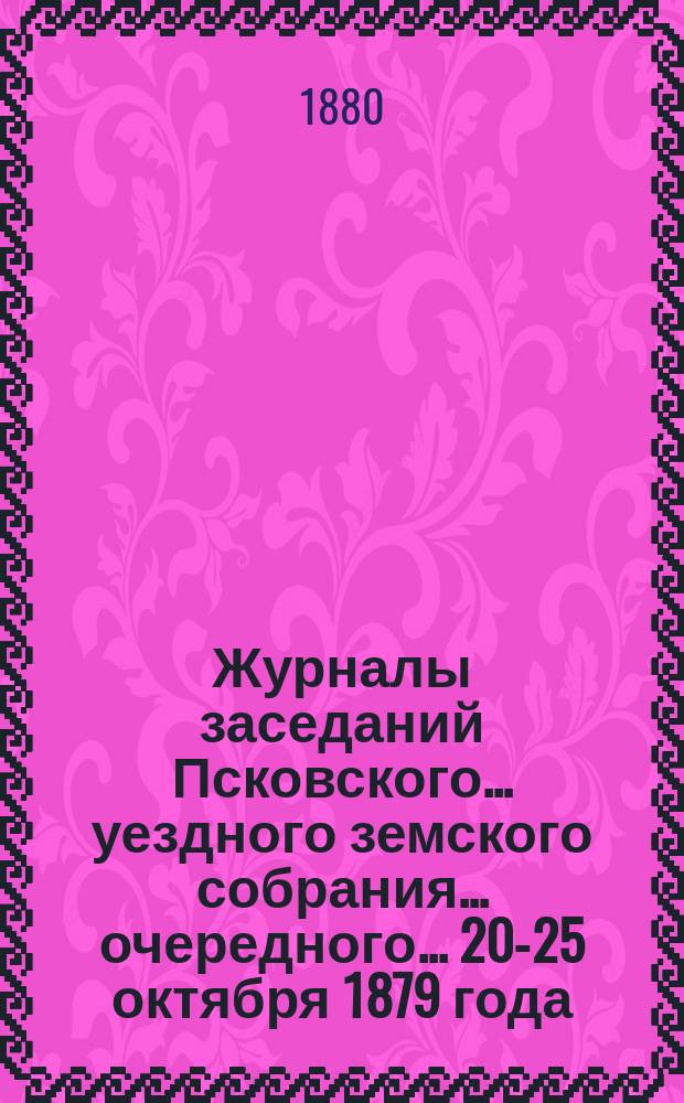 Журналы заседаний Псковского... уездного земского собрания... очередного... [20-25 октября] 1879 года
