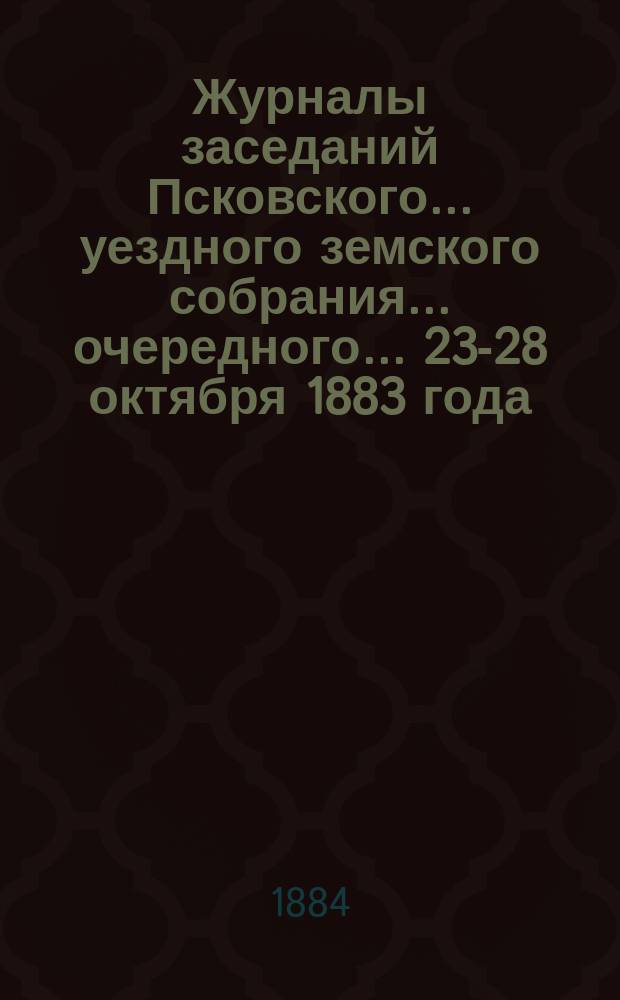 Журналы заседаний Псковского... уездного земского собрания... очередного... 23-28 октября 1883 года