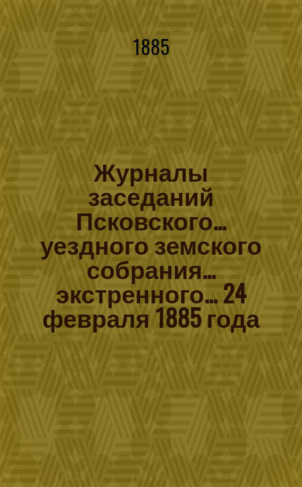 Журналы заседаний Псковского... уездного земского собрания... экстренного... 24 февраля 1885 года