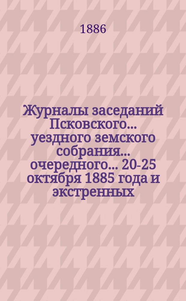 Журналы заседаний Псковского... уездного земского собрания... очередного... 20-25 октября 1885 года [и экстренных... 23 марта и 22 июня 1886 г.]