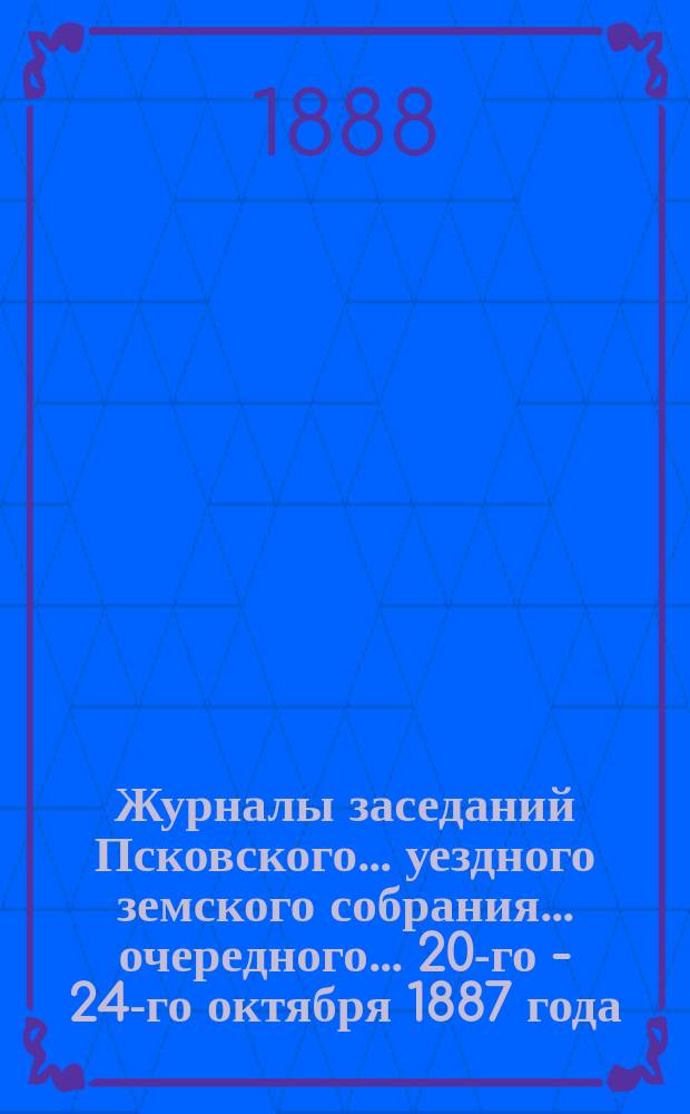 Журналы заседаний Псковского... уездного земского собрания... очередного... 20-го - [24-го] октября 1887 года
