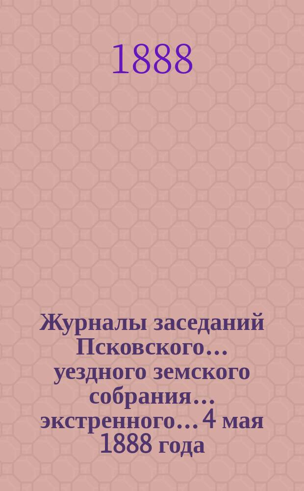 Журналы заседаний Псковского... уездного земского собрания... экстренного... 4 мая 1888 года