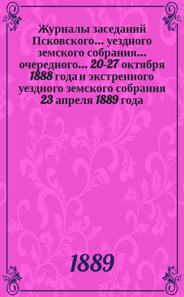 Журналы заседаний Псковского... уездного земского собрания... очередного... 20-27 октября 1888 года и экстренного уездного земского собрания 23 апреля 1889 года