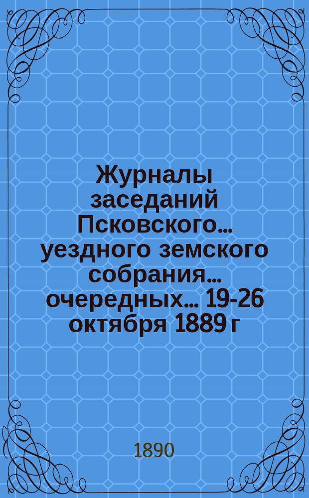 Журналы заседаний Псковского... уездного земского собрания... очередных... 19-26 октября 1889 г. и экстренного 20-го - февраля 1890 г.