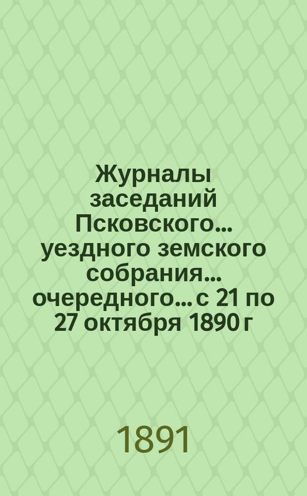 Журналы заседаний Псковского... уездного земского собрания... очередного... с 21 по 27 октября 1890 г.