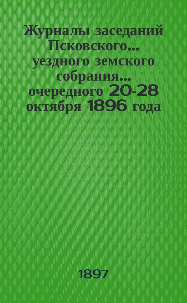 Журналы заседаний Псковского... уездного земского собрания... [очередного] 20-28 октября 1896 года